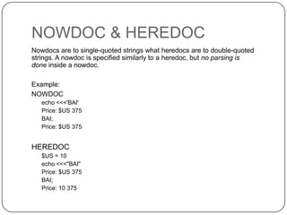 NOWDOC & HEREDOC
Nowdocs are to single-quoted strings what heredocs are to double-quoted
strings. A nowdoc is specified similarly to a heredoc, but no parsing is
done inside a nowdoc.
Example:
NOWDOC
echo <<<'BAI'
Price: $US 375
BAI;
Price: $US 375

HEREDOC
$US = 10
echo <<<"BAI"
Price: $US 375
BAI;
Price: 10 375
12

 