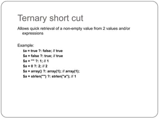 Ternary short cut
Allows quick retrieval of a non-empty value from 2 values and/or
expressions
Example:
$a = true ?: false; // true

$a = false ?: true; // true
$a = "" ?: 1; // 1
$a = 0 ?: 2; // 2
$a = array() ?: array(1); // array(1);
$a = strlen("") ?: strlen("a"); // 1

13

 