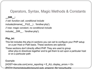 Operators, Syntax, Magic Methods & Constants
__DIR__:
// old: function call, conditional include

include(dirname(__FILE__) . '/brother.php');
// new: magic constant, no conditional include
include(__DIR__ . '/brother.php');
Php_ini:
This list includes the php.ini sections you can set to configure your PHP setup
on a per Host or Path basis. These sections are optional.
These sections don't directly affect PHP. They are used to group
other php.ini directives together and to get them to act upon a particular host
or on a particular path
Example:
16

[HOST=dev.site.com] error_reporting = E_ALL display_errors = On
[PATH=/home/site/public/secure] auto_prepend_file=security.php

 