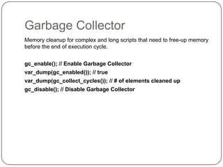 Garbage Collector
Memory cleanup for complex and long scripts that need to free-up memory
before the end of execution cycle.
gc_enable(); // Enable Garbage Collector
var_dump(gc_enabled()); // true
var_dump(gc_collect_cycles()); // # of elements cleaned up
gc_disable(); // Disable Garbage Collector

17

 