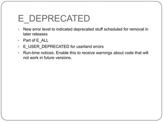 E_DEPRECATED
•
•

Part of E_ALL

•

E_USER_DEPRECATED for userland errors

•

19

New error level to indicated deprecated stuff scheduled for removal in
later releases

Run-time notices. Enable this to receive warnings about code that will
not work in future versions.

 