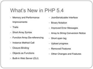 What‟s New in PHP 5.4
• Memory and Performance

Improvements

• JsonSerializable Interface
• Binary Notation

• Traits

• Improved Error Messages

• Short Array Syntax

• Array to String Conversion Notice

• Function Array De-referencing

• Short open tag

• Instance Method Call

• Upload progress

• Closure Binding

• Removed Features

• Objects as Functions

• Other Changes and Features

• Built-in Web Server (CLI)
23

 