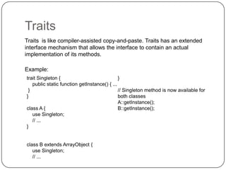 Traits
Traits is like compiler-assisted copy-and-paste. Traits has an extended
interface mechanism that allows the interface to contain an actual
implementation of its methods.
Example:
trait Singleton {
}
public static function getInstance() { ...
}
// Singleton method is now available for
}
both classes
A::getInstance();
class A {
B::getInstance();
use Singleton;
// ...
}

27

class B extends ArrayObject {
use Singleton;
// ...

 