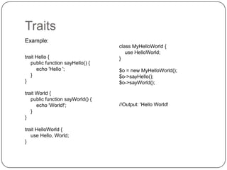 Traits
Example:
trait Hello {
public function sayHello() {
echo 'Hello ';
}
}
trait World {
public function sayWorld() {
echo 'World!';
}
}
trait HelloWorld {
use Hello, World;
}

28

class MyHelloWorld {
use HelloWorld;
}
$o = new MyHelloWorld();
$o->sayHello();
$o->sayWorld();

//Output: 'Hello World!

 