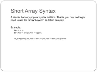 Short Array Syntax
A simple, but very popular syntax addition. That is, you now no longer
need to use the „array‟ keyword to define an array.
Example:
$a = [1, 2, 3];
$b = ['foo' => 'orange', 'bar' => 'apple'];

var_dump( array('foo', 'foo' => 'bar') == ['foo', 'foo' => 'bar'] ); //output: true

29

 