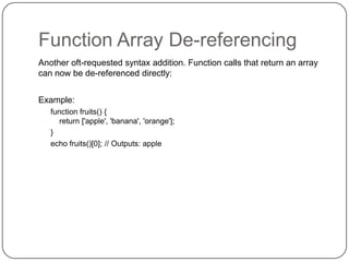 Function Array De-referencing
Another oft-requested syntax addition. Function calls that return an array
can now be de-referenced directly:
Example:
function fruits() {
return ['apple', 'banana', 'orange'];
}
echo fruits()[0]; // Outputs: apple

30

 