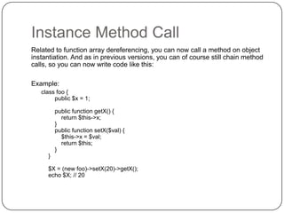 Instance Method Call
Related to function array dereferencing, you can now call a method on object
instantiation. And as in previous versions, you can of course still chain method
calls, so you can now write code like this:
Example:
class foo {
public $x = 1;
public function getX() {
return $this->x;
}
public function setX($val) {
$this->x = $val;
return $this;
}
}

$X = (new foo)->setX(20)->getX();
echo $X; // 20

31

 