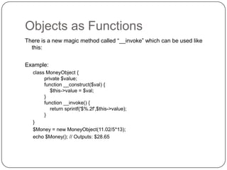 Objects as Functions
There is a new magic method called “__invoke” which can be used like
this:
Example:
class MoneyObject {
private $value;
function __construct($val) {
$this->value = $val;
}
function __invoke() {
return sprintf('$%.2f',$this->value);
}
}
$Money = new MoneyObject(11.02/5*13);
echo $Money(); // Outputs: $28.65

34

 