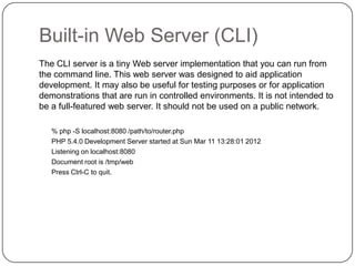Built-in Web Server (CLI)
The CLI server is a tiny Web server implementation that you can run from
the command line. This web server was designed to aid application
development. It may also be useful for testing purposes or for application
demonstrations that are run in controlled environments. It is not intended to
be a full-featured web server. It should not be used on a public network.
% php -S localhost:8080 /path/to/router.php
PHP 5.4.0 Development Server started at Sun Mar 11 13:28:01 2012
Listening on localhost:8080
Document root is /tmp/web
Press Ctrl-C to quit.

35

 