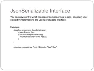 JsonSerializable Interface
You can now control what happens if someone tries to json_encode() your
object by implementing the JsonSerializable interface:
Example:
class Foo implements JsonSerializable {
private $data = 'Bar';
public function jsonSerialize() {
return array('data'=>$this->data);
}
}
echo json_encode(new Foo); // Outputs: {"data":"Bar"}

36

 