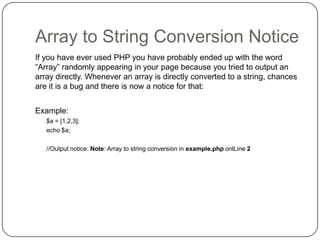 Array to String Conversion Notice
If you have ever used PHP you have probably ended up with the word
“Array” randomly appearing in your page because you tried to output an
array directly. Whenever an array is directly converted to a string, chances
are it is a bug and there is now a notice for that:
Example:
$a = [1,2,3];
echo $a;
//Output notice: Note: Array to string conversion in example.php onlLine 2

39

 