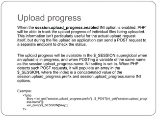 Upload progress
When the session.upload_progress.enabled INI option is enabled, PHP
will be able to track the upload progress of individual files being uploaded.
This information isn't particularly useful for the actual upload request
itself, but during the file upload an application can send a POST request to
a separate endpoint to check the status.
The upload progress will be available in the $_SESSION superglobal when
an upload is in progress, and when POSTing a variable of the same name
as the session.upload_progress.name INI setting is set to. When PHP
detects such POST requests, it will populate an array in the
$_SESSION, where the index is a concatenated value of the
session.upload_progress.prefix and session.upload_progress.name INI
options.
Example:

41

<?php
$key = ini_get("session.upload_progress.prefix") . $_POST[ini_get("session.upload_progr
ess.name")];
var_dump($_SESSION[$key]);
?>

 