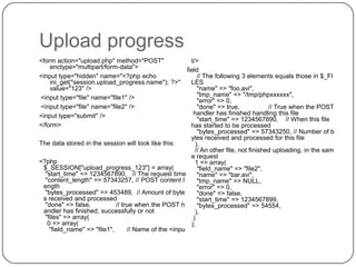 Upload progress
<form action="upload.php" method="POST"
enctype="multipart/form-data">
<input type="hidden" name="<?php echo
ini_get("session.upload_progress.name"); ?>"
value="123" />
<input type="file" name="file1" />
<input type="file" name="file2" />
<input type="submit" />
</form>

t/>
field
// The following 3 elements equals those in $_FI
LES
"name" => "foo.avi",
"tmp_name" => "/tmp/phpxxxxxx",
"error" => 0,
"done" => true,
// True when the POST
handler has finished handling this file
"start_time" => 1234567890, // When this file
has started to be processed
"bytes_processed" => 57343250, // Number of b
ytes received and processed for this file
The data stored in the session will look like this:
),
// An other file, not finished uploading, in the sam
e request
<?php
1 => array(
$_SESSION["upload_progress_123"] = array(
"field_name" => "file2",
"start_time" => 1234567890, // The request time
"name" => "bar.avi",
"content_length" => 57343257, // POST content l
"tmp_name" => NULL,
ength
"error" => 0,
"bytes_processed" => 453489, // Amount of byte
"done" => false,
s received and processed
"start_time" => 1234567899,
"done" => false,
// true when the POST h
"bytes_processed" => 54554,
andler has finished, successfully or not
),
"files" => array(
)
0 => array(
);
"field_name" => "file1",
// Name of the <inpu

42

 