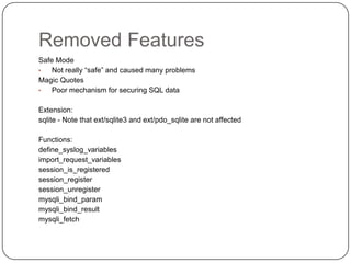 Removed Features
Safe Mode
•
Not really “safe” and caused many problems
Magic Quotes
•
Poor mechanism for securing SQL data
Extension:
sqlite - Note that ext/sqlite3 and ext/pdo_sqlite are not affected
Functions:
define_syslog_variables
import_request_variables
session_is_registered
session_register
session_unregister
mysqli_bind_param
mysqli_bind_result
mysqli_fetch

43

 