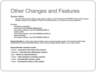 Other Changes and Features
Session status:
We can check session status using session_status() which returns the CURRENT status of the
session, whether sessions are disabled, if there is an active session, or if there are no active sessions.

Example:
//If sessions are disabled
//would return PHP_SESSION_DISABLED (0)
echo session_status(); // echo PHP_SESSION_NONE (1)
session_start();
echo session_status(); // echo PHP_SESSION_ACTIVE (2)
session_destroy();
echo session_status(); // echo PHP_SESSION_NONE (1)

SessionHandler is a class help make building custom session handlers easier. The SessionHandler class
implements the SessionHandlerInterface, which may be independently called in by a custom class.
SessionHandler methods include:
• close() – executed on the close of the session
• destroy() – executed when destroying a session
• gc() – cleans up expired sessions
• open() – when opening or creating a session
• read() – executed after session_start()
• write() – executed by session_write_close()

44

 
