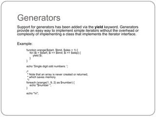 Generators
Support for generators has been added via the yield keyword. Generators
provide an easy way to implement simple iterators without the overhead or
complexity of implementing a class that implements the Iterator interface.
Example:
function xrange($start, $limit, $step = 1) {
for ($i = $start; $i <= $limit; $i += $step) {
yield $i;
}
}

echo 'Single digit odd numbers: ';
/*
* Note that an array is never created or returned,
* which saves memory.
*/
foreach (xrange(1, 9, 2) as $number) {
echo "$number ";
}
echo "n";

47

 