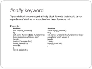 finally keyword
Try-catch blocks now support a finally block for code that should be run
regardless of whether an exception has been thrown or not.
Example:
Problem:
$db = mysqli_connect();
try {
call_some_function($db); //function may
throw exceptions which we can „t
handle
} catch (Exception $e) {
mysqli_close($db);
throw $e;
}
mysql_close($db);

48

Solution:
$db = mysqli_connect();
try {
call_some_function($db);//function may throw
exceptions which we can „t
handle
} finally {
mysqli_close($db);
}

 