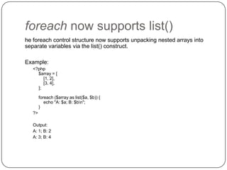 foreach now supports list()
he foreach control structure now supports unpacking nested arrays into
separate variables via the list() construct.
Example:
<?php
$array = [
[1, 2],
[3, 4],
];

foreach ($array as list($a, $b)) {
echo "A: $a; B: $bn";
}
?>
Output:
A: 1; B: 2
A: 3; B: 4

50

 