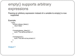 empty() supports arbitrary
expressions
Passing an arbitrary expression instead of a variable to empty() is now
supported
Example:
<?php
function always_false() {
return false;
}
if (empty(always_false())) {
echo "This will be printed.n";
}
if (empty(true)) {
echo "This will not be printed.n";
}
?>

Output ?
51

 