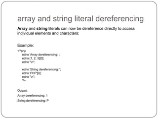 array and string literal dereferencing
Array and string literals can now be dereference directly to access
individual elements and characters:
Example:
<?php
echo 'Array dereferencing: ';
echo [1, 2, 3][0];
echo "n";
echo 'String dereferencing: ';
echo 'PHP'[0];
echo "n";
?>
Output:

Array dereferencing: 1
String dereferencing: P

52

 