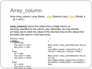 Array_column
Array array_column ( array $array , mixed $column_key [, mixed $index_k
ey = null ] )
array_column() returns the values from a single column of
the array, identified by the column_key. Optionally, you may provide
an index_key to index the values in the returned array by the values from
the index_key column in the input array.

53

$records = array(
array(
Example:
'id' => 2135,
'first_name' => 'John',
'last_name' => 'Doe',
),
array(
'id' => 3245,
'first_name' => 'Sally',
'last_name' => 'Smith',
),
array(
'id' => 5342,
'first_name' => 'Jane',

)
);
$first_names = array_column($records, 'first_na
me');
print_r($first_names); //output Array ( [0] =>
John [1] => Sally [2] => Jane [3] => Peter )
$last_names = array_column($records, 'last_na
me', 'id');
print_r($last_names); //output Array ( [2135] =>
Doe [3245] => Smith [5342] => Jones [5623] =>
Doe )

 