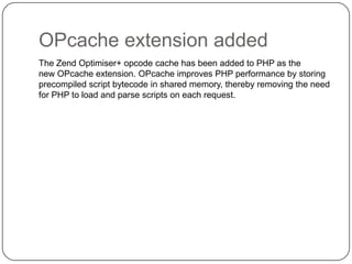 OPcache extension added
The Zend Optimiser+ opcode cache has been added to PHP as the
new OPcache extension. OPcache improves PHP performance by storing
precompiled script bytecode in shared memory, thereby removing the need
for PHP to load and parse scripts on each request.

55

 