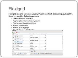 Flexigrid
Flexigrid is a grid viewer, a Jquery Plugin can fetch data using XML/JSON.
It can be used for following purpose
•
•
•
•
•
•

63

To fetch data with JSON/XML
To give option for show/hide any column
To give search box along with grid
Easy to customization
Easy to go to any page
Have button and action function

 