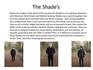 The Shade’s
Below are images of the three actors to play the Shades in our opening sequence:
Josh Marshall, Elliott Doyle and Nathan Harding. Nathan was used throughout but
we only needed Josh and Elliott from the forest onwards. Little acting capability
was needed from them so we cast the actors on their build, and as you can see
they are all a similar height and build, and are all dressed in black, this creates the
effect of there being multiple, identical Shades, adding to the confusion. They are
dressed in all black as black has connotations of darkness, evil and mystery, all
typically associated with the villain in thriller films. It is difficult to compare any of
these Shade’s to any other films as they have never previously been involved in
thriller films, therefore challenging conventions.

 