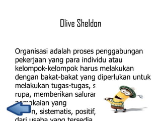 Olive Sheldon
Organisasi adalah proses penggabungan
pekerjaan yang para individu atau
kelompok-kelompok harus melakukan
dengan bakat-bakat yang diperlukan untuk
melakukan tugas-tugas, sedemikan
rupa, memberikan saluran terbaik untuk
pemakaian yang
efisien, sistematis, positif, dan terkoordinasi

 