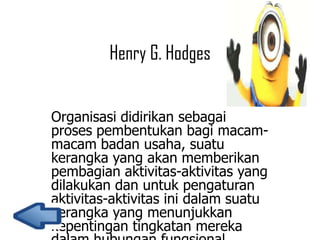 Henry G. Hodges
Organisasi didirikan sebagai
proses pembentukan bagi macammacam badan usaha, suatu
kerangka yang akan memberikan
pembagian aktivitas-aktivitas yang
dilakukan dan untuk pengaturan
aktivitas-aktivitas ini dalam suatu
kerangka yang menunjukkan
kepentingan tingkatan mereka

 