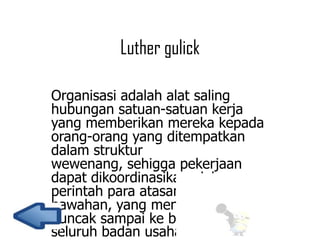 Luther gulick
Organisasi adalah alat saling
hubungan satuan-satuan kerja
yang memberikan mereka kepada
orang-orang yang ditempatkan
dalam struktur
wewenang, sehigga pekerjaan
dapat dikoordinasikan oleh
perintah para atasan kepada para
bawahan, yang menjangkau dari
puncak sampai ke bawah dari
seluruh badan usaha.

 