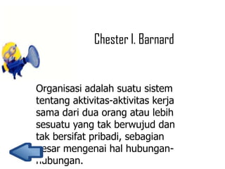 Chester l. Barnard

Organisasi adalah suatu sistem
tentang aktivitas-aktivitas kerja
sama dari dua orang atau lebih
sesuatu yang tak berwujud dan
tak bersifat pribadi, sebagian
besar mengenai hal hubunganhubungan.

 