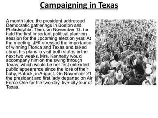 Campaigning in Texas
A month later, the president addressed
Democratic gatherings in Boston and
Philadelphia. Then, on November 12, he
held the first important political planning
session for the upcoming election year. At
the meeting, JFK stressed the importance
of winning Florida and Texas and talked
about his plans to visit both states in the
next two weeks. Mrs. Kennedy would
accompany him on the swing through
Texas, which would be her first extended
public appearance since the loss of their
baby, Patrick, in August. On November 21,
the president and first lady departed on Air
Force One for the two-day, five-city tour of
Texas.

 
