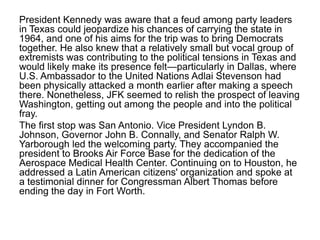 President Kennedy was aware that a feud among party leaders
in Texas could jeopardize his chances of carrying the state in
1964, and one of his aims for the trip was to bring Democrats
together. He also knew that a relatively small but vocal group of
extremists was contributing to the political tensions in Texas and
would likely make its presence felt—particularly in Dallas, where
U.S. Ambassador to the United Nations Adlai Stevenson had
been physically attacked a month earlier after making a speech
there. Nonetheless, JFK seemed to relish the prospect of leaving
Washington, getting out among the people and into the political
fray.
The first stop was San Antonio. Vice President Lyndon B.
Johnson, Governor John B. Connally, and Senator Ralph W.
Yarborough led the welcoming party. They accompanied the
president to Brooks Air Force Base for the dedication of the
Aerospace Medical Health Center. Continuing on to Houston, he
addressed a Latin American citizens' organization and spoke at
a testimonial dinner for Congressman Albert Thomas before
ending the day in Fort Worth.

 