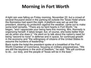 Morning in Fort Worth
A light rain was falling on Friday morning, November 22, but a crowd of
several thousand stood in the parking lot outside the Texas Hotel where
the Kennedys had spent the night. A platform was set up and the
president, wearing no protection against the weather, came out to make
some brief remarks. "There are no faint hearts in Fort Worth," he
began, "and I appreciate your being here this morning. Mrs. Kennedy is
organizing herself. It takes longer, but, of course, she looks better than
we do when she does it." He went on to talk about the nation's need for
being "second to none" in defense and in space, for continued growth
in the economy and "the willingness of citizens of the United States to
assume the burdens of leadership."
Back inside the hotel the president spoke at a breakfast of the Fort
Worth Chamber of Commerce, focusing on military preparedness. "We
are still the keystone in the arch of freedom," he said. "We will continue
to do…our duty, and the people of Texas will be in the lead."

 