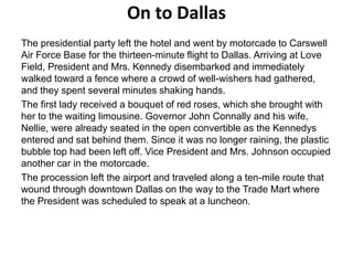 On to Dallas
The presidential party left the hotel and went by motorcade to Carswell
Air Force Base for the thirteen-minute flight to Dallas. Arriving at Love
Field, President and Mrs. Kennedy disembarked and immediately
walked toward a fence where a crowd of well-wishers had gathered,
and they spent several minutes shaking hands.
The first lady received a bouquet of red roses, which she brought with
her to the waiting limousine. Governor John Connally and his wife,
Nellie, were already seated in the open convertible as the Kennedys
entered and sat behind them. Since it was no longer raining, the plastic
bubble top had been left off. Vice President and Mrs. Johnson occupied
another car in the motorcade.
The procession left the airport and traveled along a ten-mile route that
wound through downtown Dallas on the way to the Trade Mart where
the President was scheduled to speak at a luncheon.

 