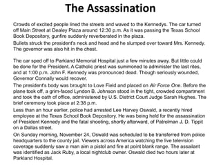 The Assassination
Crowds of excited people lined the streets and waved to the Kennedys. The car turned
off Main Street at Dealey Plaza around 12:30 p.m. As it was passing the Texas School
Book Depository, gunfire suddenly reverberated in the plaza.
Bullets struck the president's neck and head and he slumped over toward Mrs. Kennedy.
The governor was also hit in the chest.
The car sped off to Parkland Memorial Hospital just a few minutes away. But little could
be done for the President. A Catholic priest was summoned to administer the last rites,
and at 1:00 p.m. John F. Kennedy was pronounced dead. Though seriously wounded,
Governor Connally would recover.
The president's body was brought to Love Field and placed on Air Force One. Before the
plane took off, a grim-faced Lyndon B. Johnson stood in the tight, crowded compartment
and took the oath of office, administered by U.S. District Court Judge Sarah Hughes. The
brief ceremony took place at 2:38 p.m.
Less than an hour earlier, police had arrested Lee Harvey Oswald, a recently hired
employee at the Texas School Book Depository. He was being held for the assassination
of President Kennedy and the fatal shooting, shortly afterward, of Patrolman J. D. Tippit
on a Dallas street.
On Sunday morning, November 24, Oswald was scheduled to be transferred from police
headquarters to the county jail. Viewers across America watching the live television
coverage suddenly saw a man aim a pistol and fire at point blank range. The assailant
was identified as Jack Ruby, a local nightclub owner. Oswald died two hours later at
Parkland Hospital.

 