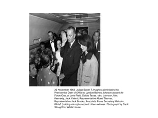 22 November 1963 Judge Sarah T. Hughes administers the
Presidential Oath of Office to Lyndon Baines Johnson aboard Air
Force One, at Love Field, Dallas Texas. Mrs. Johnson, Mrs.
Kennedy, Jack Valenti, Representative Albert Thomas,
Representative Jack Brooks, Associate Press Secretary Malcolm
Kilduff (holding microphone) and others witness. Photograph by Cecil
Stoughton, White House.

 