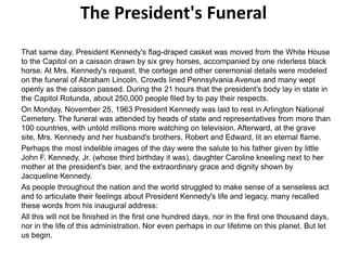 The President's Funeral
That same day, President Kennedy's flag-draped casket was moved from the White House
to the Capitol on a caisson drawn by six grey horses, accompanied by one riderless black
horse. At Mrs. Kennedy's request, the cortege and other ceremonial details were modeled
on the funeral of Abraham Lincoln. Crowds lined Pennsylvania Avenue and many wept
openly as the caisson passed. During the 21 hours that the president's body lay in state in
the Capitol Rotunda, about 250,000 people filed by to pay their respects.
On Monday, November 25, 1963 President Kennedy was laid to rest in Arlington National
Cemetery. The funeral was attended by heads of state and representatives from more than
100 countries, with untold millions more watching on television. Afterward, at the grave
site, Mrs. Kennedy and her husband's brothers, Robert and Edward, lit an eternal flame.
Perhaps the most indelible images of the day were the salute to his father given by little
John F. Kennedy, Jr. (whose third birthday it was), daughter Caroline kneeling next to her
mother at the president's bier, and the extraordinary grace and dignity shown by
Jacqueline Kennedy.
As people throughout the nation and the world struggled to make sense of a senseless act
and to articulate their feelings about President Kennedy's life and legacy, many recalled
these words from his inaugural address:
All this will not be finished in the first one hundred days, nor in the first one thousand days,
nor in the life of this administration. Nor even perhaps in our lifetime on this planet. But let
us begin.

 