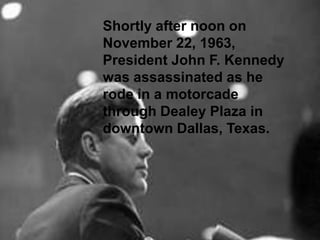 Shortly after noon on
November 22, 1963,
President John F. Kennedy
was assassinated as he
rode in a motorcade
Shortly after noon on November 22, 1963,
through Dealey Plaza in
President John F. Kennedy was assassinated
as he rode in a motorcade through Dealey
downtown Dallas, Texas.
Plaza in downtown Dallas, Texas.

 