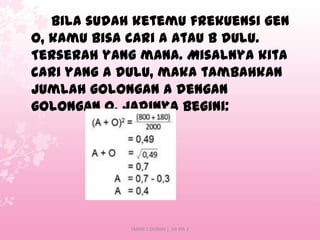 Bila sudah ketemu frekuensi gen
O, kamu bisa cari A atau B dulu.
Terserah yang mana. Misalnya kita
cari yang A dulu, maka tambahkan
jumlah golongan A dengan
golongan O. Jadinya begini:

SMAN 1 DUMAI | XII IPA 2

 
