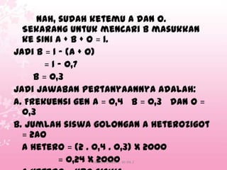 Nah, sudah ketemu A dan O.
Sekarang untuk mencari B masukkan
ke sini A + B + O = 1.
Jadi B = 1 – (A + O)
= 1 – 0,7
B = 0,3
Jadi jawaban pertanyaannya adalah:
a. Frekuensi gen A = 0,4 B = 0,3 dan O =
0,3
b. Jumlah siswa golongan A heterozigot
= 2AO
A hetero = (2 . 0,4 . 0,3) x 2000
= 0,24 x 2000
SMAN 1 DUMAI | XII IPA 2

 