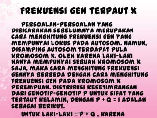 Frekuensi gen terpaut X
Persoalan-persoalan yang
dibicarakan sebelumnya merupakan
cara menghitung frekuensi gen yang
mempunyai lokus pada autosom. Namun,
disamping autosom terdapat pula
kromosom X. Oleh karena laki-laki
hanya mempunyai sebuah kromosom X
saja, maka cara menghitung frekuensi
gennya berbeda dengan cara menghitung
frekuensi gen pada kromosom X
perempuan. Distribusi kesetimbangan
dari genotip-genotip p untuk sifat yang
tertaut kelamin, dengan p + q = 1 adalah
sebagai berikut.
Untuk laki-laki = p + q , karena
SMAN 1 DUMAI | XII IPA 2

 