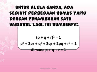 Untuk alela ganda, ada
sedikit perbedaan rumus yaitu
dengan penambahan satu
variabel lagi. Ini rumusnya:
(p + q + r)2 = 1
p2 + 2pr + q2 + 2qr + 2pq + r2 = 1
dimana p + q + r = 1

SMAN 1 DUMAI | XII IPA 2

 