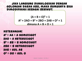 Jika langsung dianalogikan dengan
golongan darah ABO, maka rumusnya bisa
dimodifikasi sebagai berikut:
(A + B + O)2 = 1
A2 + 2AO + B2 + 2BO + 2AB + O2 = 1
dimana A + B + O = 1
Keterangan:
A2 = AA = A homozigot
2AO = A heterozigot
B2 = BB = B homozigot
2BO = B heterozigot
2AB = gol AB
O2 = OO = gol O
SMAN 1 DUMAI | XII IPA 2

 