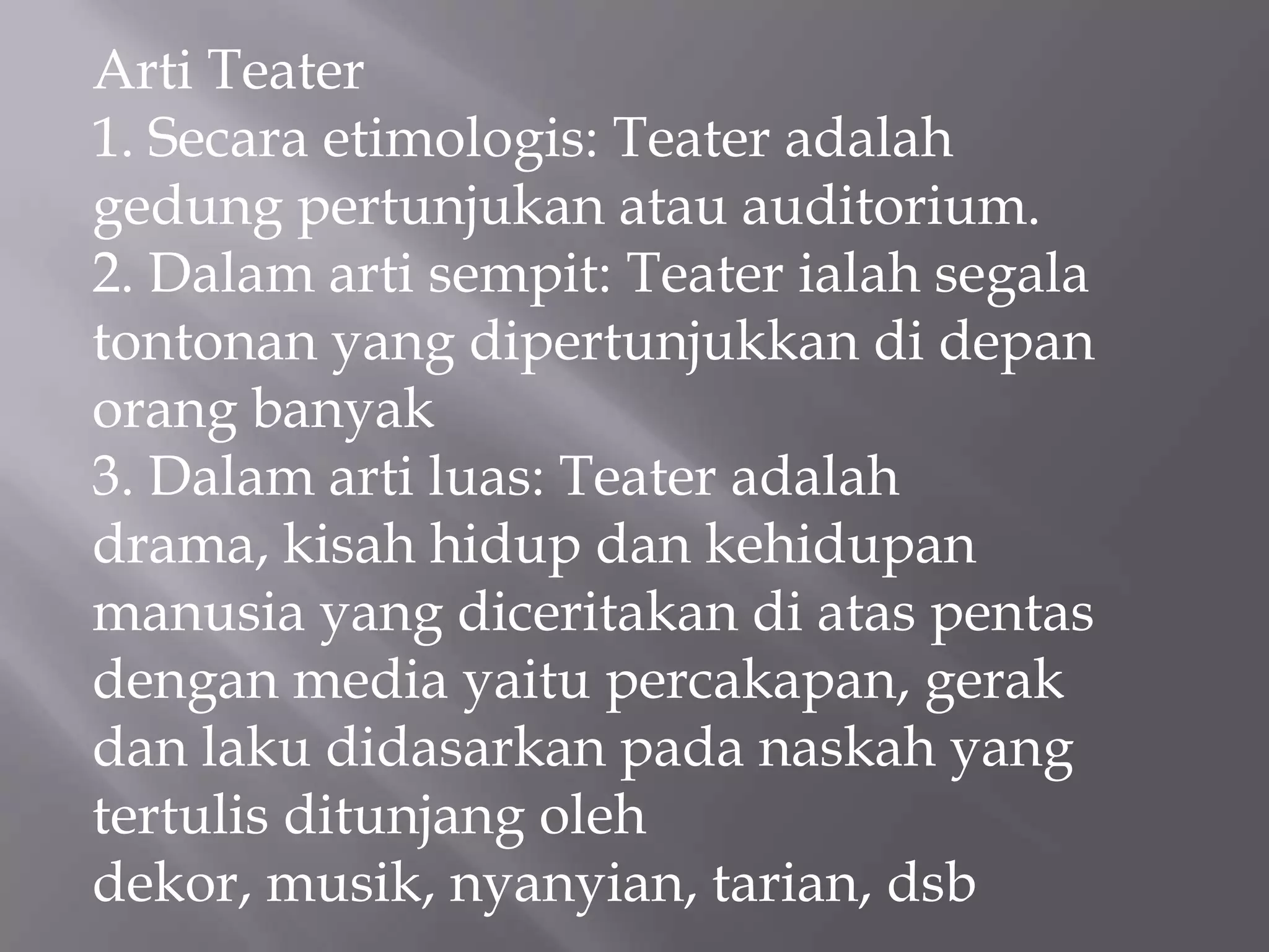 Arti Teater
1. Secara etimologis: Teater adalah
gedung pertunjukan atau auditorium.
2. Dalam arti sempit: Teater ialah segala
tontonan yang dipertunjukkan di depan
orang banyak
3. Dalam arti luas: Teater adalah
drama, kisah hidup dan kehidupan
manusia yang diceritakan di atas pentas
dengan media yaitu percakapan, gerak
dan laku didasarkan pada naskah yang
tertulis ditunjang oleh
dekor, musik, nyanyian, tarian, dsb

 