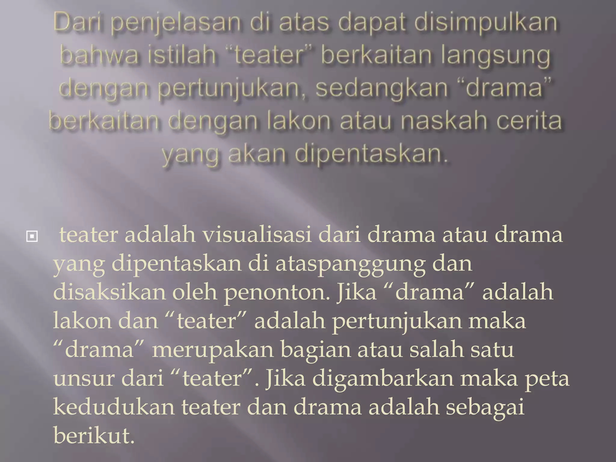 

teater adalah visualisasi dari drama atau drama
yang dipentaskan di ataspanggung dan
disaksikan oleh penonton. Jika “drama” adalah
lakon dan “teater” adalah pertunjukan maka
“drama” merupakan bagian atau salah satu
unsur dari “teater”. Jika digambarkan maka peta
kedudukan teater dan drama adalah sebagai
berikut.

 