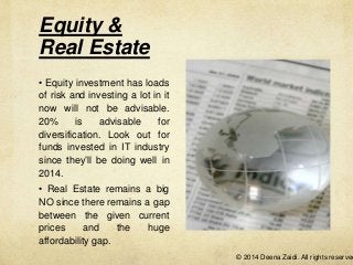 Equity &
Real Estate
• Equity investment has loads
of risk and investing a lot in it
now will not be advisable.
20%
is
advisable
for
diversification. Look out for
funds invested in IT industry
since they’ll be doing well in
2014.
• Real Estate remains a big
NO since there remains a gap
between the given current
prices
and
the
huge
affordability gap.

© 2014 Deena Zaidi. All rights reserved

 