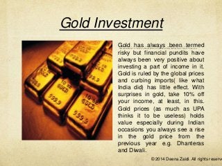 Gold Investment
Gold has always been termed
risky but financial pundits have
always been very positive about
investing a part of income in it.
Gold is ruled by the global prices
and curbing imports( like what
India did) has little effect. With
surprises in gold, take 10% off
your income, at least, in this.
Gold prices (as much as UPA
thinks it to be useless) holds
value especially during Indian
occasions you always see a rise
in the gold price from the
previous year e.g. Dhanteras
and Diwali.

© 2014 Deena Zaidi. All rights reserve

 