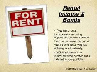 Rental
Income &
Bonds
• If you have rental
income, get a recurring
deposit and put some amount
there so you know that part of
your income is not lying idle
or being used aimlessly.
• 30% is for bonds. Low
returns for fixed duration but a
safe bet in your portfolio.

© 2014 Deena Zaidi. All rights reserve

 